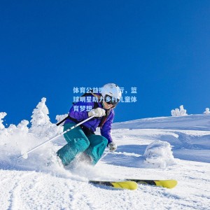 体育公益携手前行，篮球明星助力乡村儿童体育梦想