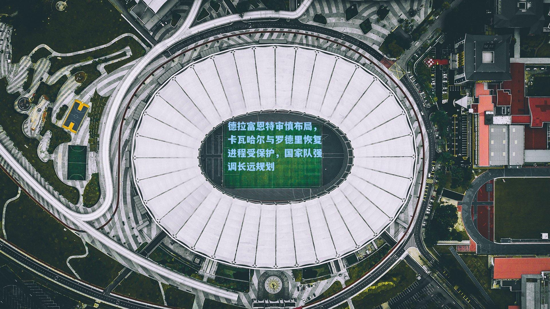 德拉富恩特审慎布局，卡瓦哈尔与罗德里恢复进程受保护，国家队强调长远规划